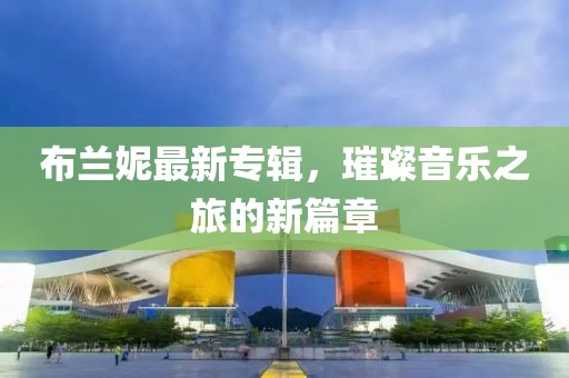 布兰妮最新专辑，璀璨音乐之旅的新篇章