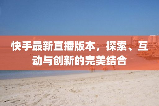 快手最新直播版本，探索、互动与创新的完美结合