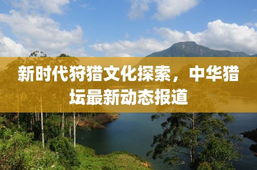 新时代狩猎文化探索，中华猎坛最新动态报道
