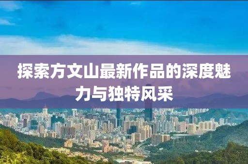 探索方文山最新作品的深度魅力与独特风采