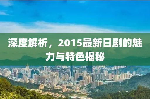 深度解析，2015最新日剧的魅力与特色揭秘