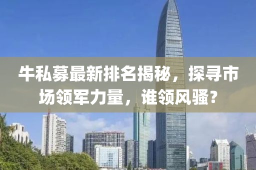 牛私募最新排名揭秘，探寻市场领军力量，谁领风骚？