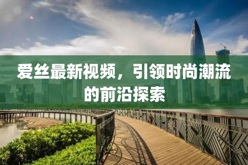 爱丝最新视频，引领时尚潮流的前沿探索