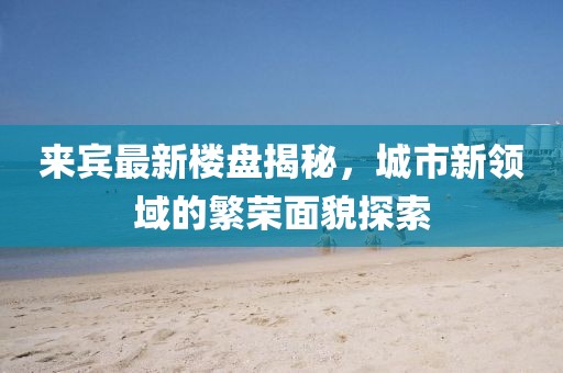 来宾最新楼盘揭秘，城市新领域的繁荣面貌探索