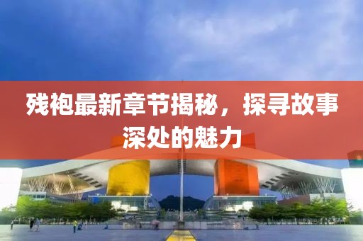 残袍最新章节揭秘，探寻故事深处的魅力