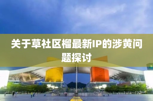 关于草社区榴最新IP的涉黄问题探讨