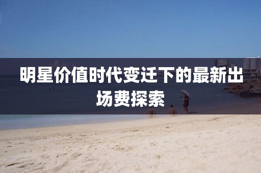 明星价值时代变迁下的最新出场费探索