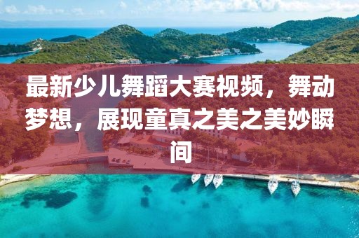 最新少儿舞蹈大赛视频，舞动梦想，展现童真之美之美妙瞬间