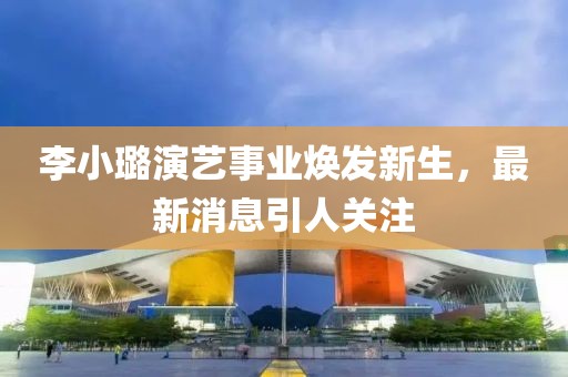 李小璐演艺事业焕发新生，最新消息引人关注