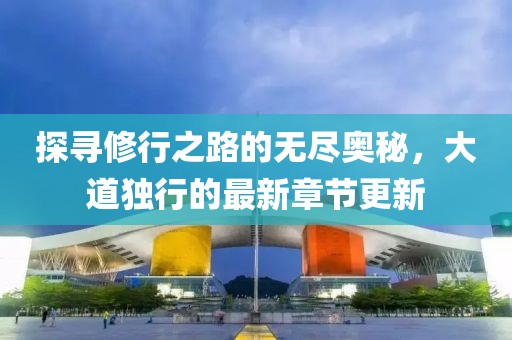 探寻修行之路的无尽奥秘，大道独行的最新章节更新
