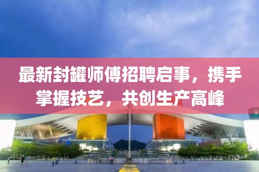 最新封罐师傅招聘启事，携手掌握技艺，共创生产高峰
