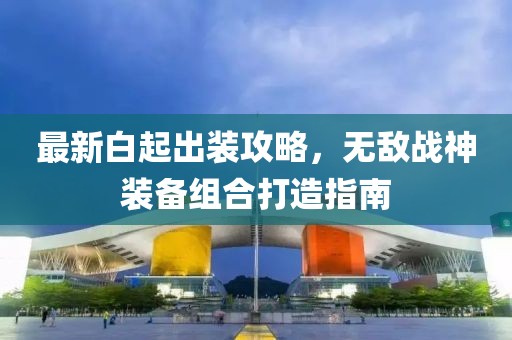 最新白起出装攻略，无敌战神装备组合打造指南