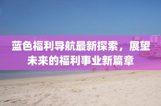 蓝色福利导航最新探索，展望未来的福利事业新篇章