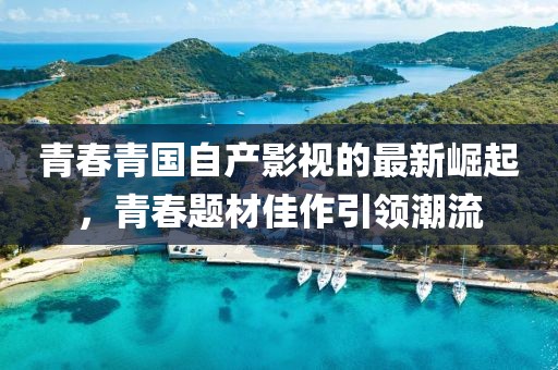 青春青国自产影视的最新崛起，青春题材佳作引领潮流