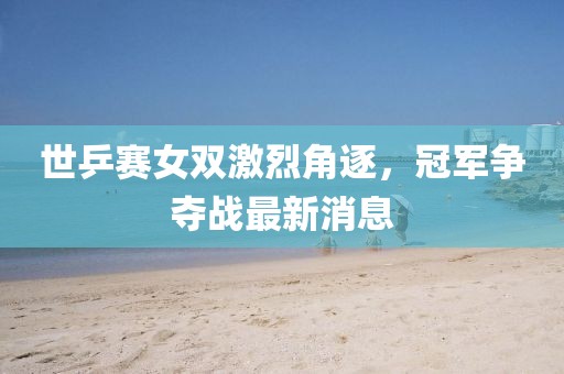世乒赛女双激烈角逐，冠军争夺战最新消息