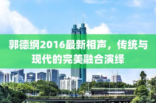 郭德纲2016最新相声，传统与现代的完美融合演绎