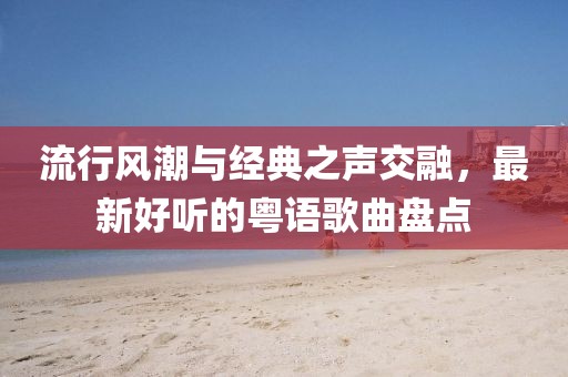 流行风潮与经典之声交融，最新好听的粤语歌曲盘点