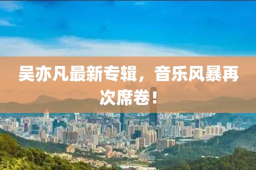 吴亦凡最新专辑，音乐风暴再次席卷！