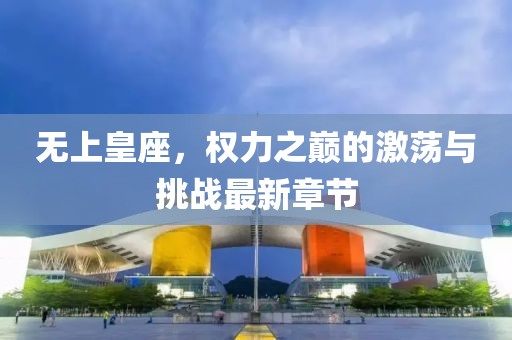无上皇座，权力之巅的激荡与挑战最新章节