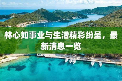林心如事业与生活精彩纷呈，最新消息一览