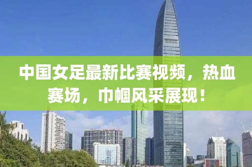 中国女足最新比赛视频，热血赛场，巾帼风采展现！
