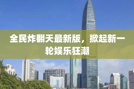 全民炸翻天最新版，掀起新一轮娱乐狂潮