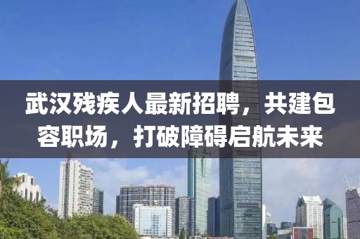 武汉残疾人最新招聘，共建包容职场，打破障碍启航未来