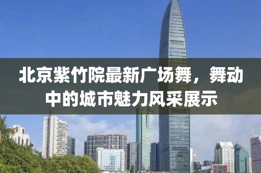 北京紫竹院最新广场舞，舞动中的城市魅力风采展示