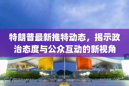 特朗普最新推特动态，揭示政治态度与公众互动的新视角