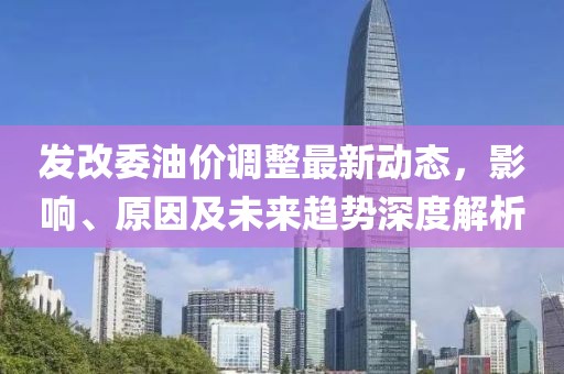 发改委油价调整最新动态，影响、原因及未来趋势深度解析