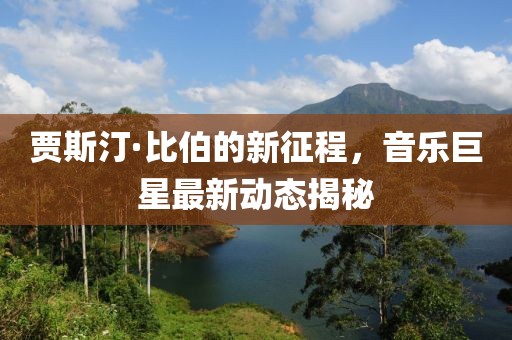 贾斯汀·比伯的新征程，音乐巨星最新动态揭秘