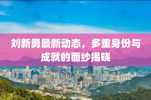 刘新勇最新动态，多重身份与成就的面纱揭晓
