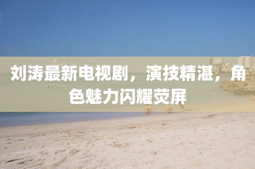 刘涛最新电视剧，演技精湛，角色魅力闪耀荧屏