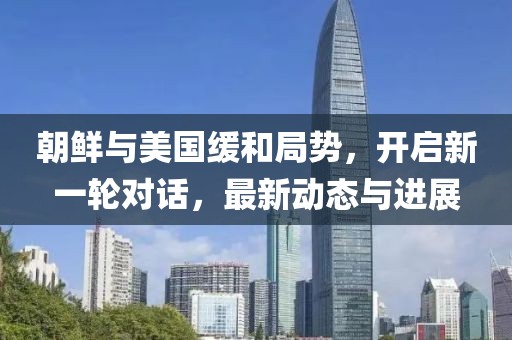 朝鲜与美国缓和局势，开启新一轮对话，最新动态与进展