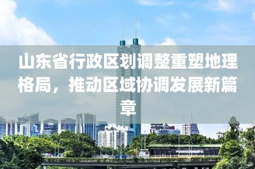 山东省行政区划调整重塑地理格局，推动区域协调发展新篇章