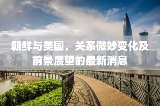 朝鲜与美国，关系微妙变化及前景展望的最新消息