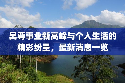 吴尊事业新高峰与个人生活的精彩纷呈，最新消息一览
