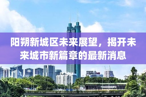 阳朔新城区未来展望，揭开未来城市新篇章的最新消息