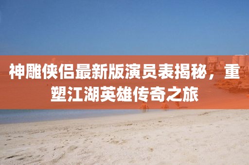 神雕侠侣最新版演员表揭秘，重塑江湖英雄传奇之旅
