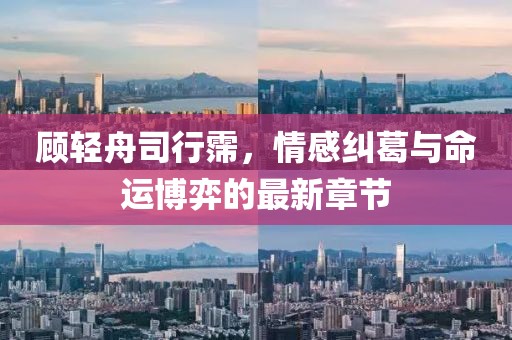 顾轻舟司行霈，情感纠葛与命运博弈的最新章节