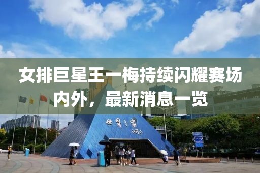 女排巨星王一梅持续闪耀赛场内外，最新消息一览