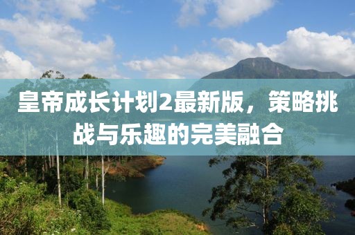 皇帝成长计划2最新版，策略挑战与乐趣的完美融合