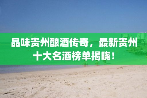 品味贵州酿酒传奇，最新贵州十大名酒榜单揭晓！