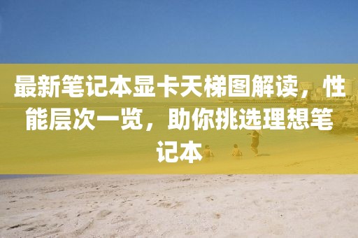 最新笔记本显卡天梯图解读，性能层次一览，助你挑选理想笔记本