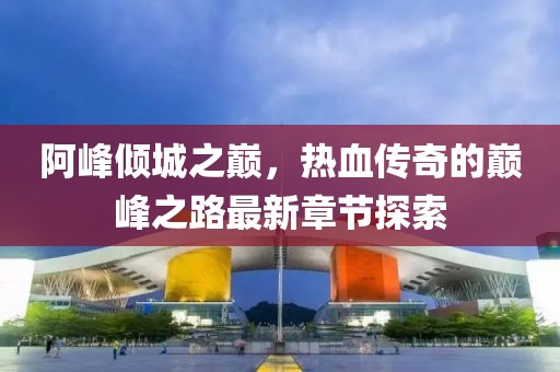 阿峰倾城之巅，热血传奇的巅峰之路最新章节探索