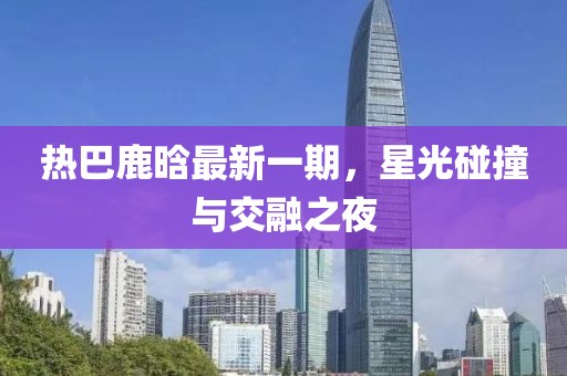 热巴鹿晗最新一期，星光碰撞与交融之夜