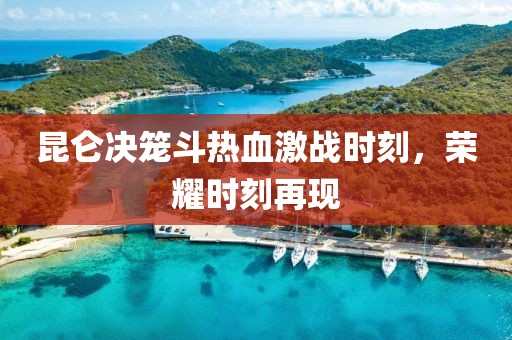 昆仑决笼斗热血激战时刻，荣耀时刻再现