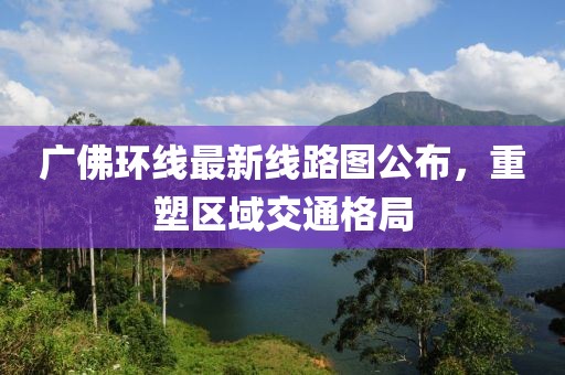 广佛环线最新线路图公布，重塑区域交通格局