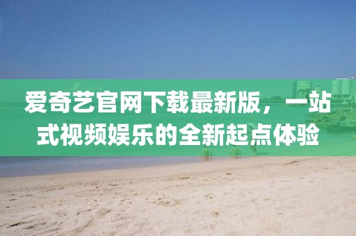 爱奇艺官网下载最新版，一站式视频娱乐的全新起点体验