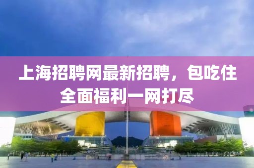 上海招聘网最新招聘，包吃住全面福利一网打尽